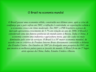O Brasil na economia mundial O Brasil possui uma economia sólida, construída nos últimos anos, após a crise de confiança que o país sofreu em 2002, a inflação é controlada, as exportações sobem e a economia cresce em ritmo moderado. Em 2007, o PIB brasileiro a preço de mercado apresentou crescimento de 5,7% em relação ao ano de 2006. O Brasil é considerado uma das futuras potências do mundo junto à Rússia, Índia e China. A economia contém uma indústria e agricultura mista, que são cada vez mais dominadas pelo setor de serviços.  O Brasil é a 10° maior economia mundial, de acordo com os critérios de Produto Interno Bruto diretamente convertido a dólares dos Estados Unidos. Em Outubro de 2007 foi divulgada uma pesquisa da ONU, em que mostra os melhores países para se investir do mundo. O Brasil ficou em 5º lugar, atrás apenas da China, Índia, Estados Unidos e Rússia. 