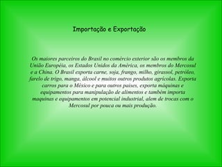 Importação e Exportação Os maiores parceiros do Brasil no comércio exterior são os membros da União Européia, os Estados Unidos da América, os membros do Mercosul e a China.  O Brasil exporta carne, soja, frango, milho, girassol, petróleo, farelo de trigo, manga, álcool e muitos outros produtos agrícolas. Exporta carros para o México e para outros paises, exporta máquinas e equipamentos para manipulação de alimentos e também importa maquinas e equipamentos em potencial industrial, alem de trocas com o Mercosul por pouca ou mais produção. 
