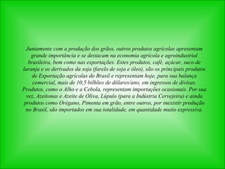 Juntamente com a produção dos grãos, outros produtos agrícolas apresentam grande importância e se destacam na economia agrícola e agroindustrial brasileira, bem como nas exportações. Estes produtos, café, açúcar, suco de laranja e os derivados da soja (farelo de soja e óleo), são os principais produtos de Exportação agrícolas do Brasil e representam hoje, para sua balança comercial, mais de 10,5 bilhões de dólares/ano, em ingressos de divisas. Produtos, como o Alho e a Cebola, representam importações ocasionais. Por sua vez, Azeitonas e Azeite de Oliva, Lúpulo (para a Indústria Cervejeira) e ainda produtos como Orégano, Pimenta em grão, entre outros, por inexistir produção no Brasil, são importados em sua totalidade, em quantidade muito expressiva. 