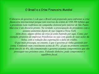 O Brasil e a Crise Financeira Mundial O discurso do governo é o de que o Brasil está preparado para enfrentar a crise financeira internacional porque tem reservas da ordem de US$ 200 bilhões que o presidente Lula reafirmou em campanha eleitoral pelo interior de São Paulo. Mas esse é um discurso pronto. Na verdade, a preocupação do presidente com o assunto aumentou depois de sua viagem a Nova York.         Além disso, alguns efeitos da crise já estão batendo por aqui. Como, por exemplo, prejuízos de empresas brasileiras ou seja com queda de suas ações da bolsa, com a redução das exportações e falta de crédito.       O que mais preocupa, no entanto, é que o governo já vinha gastando por conta. Confiando num crescimento acima de 5% - já que no primeiro semestre deste ano foi de 6%, tão comemorado o governo assumiu compromissos que vão prosseguir nos próximos anos. Faltando dinheiro, pode comprometer o equilíbrio fiscal. 