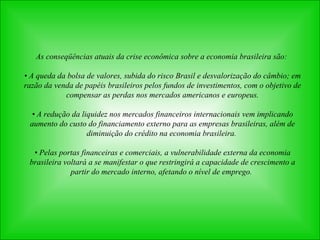 As conseqüências atuais da crise econômica sobre a economia brasileira são:  •  A queda da bolsa de valores, subida do risco Brasil e desvalorização do câmbio; em razão da venda de papéis brasileiros pelos fundos de investimentos, com o objetivo de compensar as perdas nos mercados americanos e europeus. •  A redução da liquidez nos mercados financeiros internacionais vem implicando aumento do custo do financiamento externo para as empresas brasileiras, além de diminuição do crédito na economia brasileira.  •  Pelas portas financeiras e comerciais, a vulnerabilidade externa da economia brasileira voltará a se manifestar o que restringirá a capacidade de crescimento a partir do mercado interno, afetando o nível de emprego.   