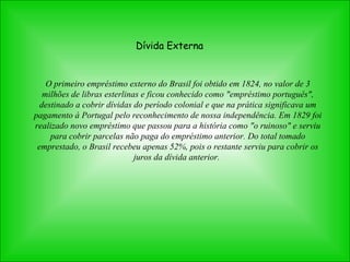 Dívida Externa O primeiro empréstimo externo do Brasil foi obtido em 1824, no valor de 3 milhões de libras esterlinas e ficou conhecido como "empréstimo português", destinado a cobrir dívidas do período colonial e que na prática significava um pagamento à Portugal pelo reconhecimento de nossa independência. Em 1829 foi realizado novo empréstimo que passou para a história como "o ruinoso" e serviu para cobrir parcelas não paga do empréstimo anterior. Do total tomado emprestado, o Brasil recebeu apenas 52%, pois o restante serviu para cobrir os juros da dívida anterior.  