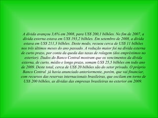 A dívida avançou 3,6% em 2008, para US$ 200,1 bilhões. No fim de 2007, a dívida externa estava em US$ 193,2 bilhões. Em setembro de 2008, a dívida estava em US$ 211,3 bilhões. Deste modo, recuou cerca de US$ 11 bilhões nos três últimos meses do ano passado. A redução maior foi na dívida externa de curto prazo, por conta da queda das taxas de rolagem (dos empréstimos no exterior). Dados do Banco Central mostram que os vencimentos da dívida externa, de curto, médio e longo prazo, somam US$ 25,5 bilhões em todo ano de 2009. Deste total, cerca de US$ 20 bilhões são do setor privado. O próprio Banco Central  já havia anunciado anteriormente, porém, que vai financiar, com recursos das reservas internacionais brasileiras, que oscilam em torno de US$ 200 bilhões, as dívidas das empresas brasileiras no exterior em 2009.  