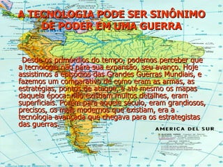 A TECNOLOGIA PODE SER SINÔNIMO DE PODER EM UMA GUERRA Desde os primórdios do tempo, podemos perceber que a tecnologia não pára sua expansão, seu avanço. Hoje assistimos a episódios das Grandes Guerras Mundiais, e fazemos um comparativo de como eram as armas, as estratégias, pontos de ataque, e até mesmo os mapas daquela época: não existiam muitos detalhes, eram superficiais. Porém para aquele século, eram grandiosos, precisos, os mais modernos que existiam, era a tecnologia avançada que chegava para os estrategistas das guerras. 