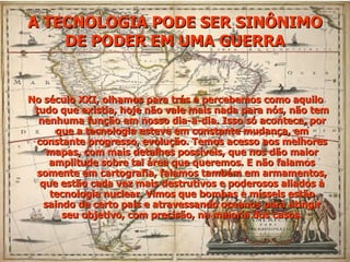 No século XXI, olhamos para trás e percebemos como aquilo tudo que existia, hoje não vale mais nada para nós, não tem nenhuma função em nosso dia-a-dia. Isso só acontece, por que a tecnologia esteve em constante mudança, em constante progresso, evolução. Temos acesso aos melhores mapas, com mais detalhes possíveis, que nos dão maior amplitude sobre tal área que queremos. E não falamos somente em cartografia, falamos também em armamentos, que estão cada vez mais destrutivos e poderosos aliados à tecnologia nuclear. Vimos que bombas e mísseis estão saindo de certo país e atravessando oceanos para atingir seu objetivo, com precisão, na maioria dos casos. A TECNOLOGIA PODE SER SINÔNIMO DE PODER EM UMA GUERRA 