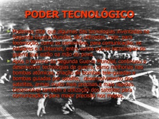 PODER TECNOLÓGICO Podemos citar que algumas das tecnologias inventadas na Segunda Guerra Mundial, são utilizadas, hoje, para locomoção, como os caminhões, para comunicação, os celulares e a Internet, entre varios outras tecnologias de guerra que estão na mão do povo. Após o termino da Segunda Guerra Mundial, continuou a desenvolver tecnologias de guerra, como melhorias nas bombas atômicas, criação de bombas tele-guiadas e bombas guiadas por satelite,  desenvolvimento dos satelites, armas muito mais precisas e mais rapidas. Desenvolvel também a utilização dos satelites para comunicação e para maior precisão nos mapas. 
