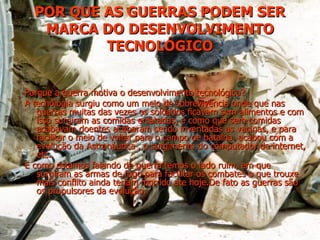 POR QUE AS GUERRAS PODEM SER MARCA DO DESENVOLVIMENTO TECNOLÓGICO Porque a guerra motiva o desenvolvimento tecnológico? A tecnologia surgiu como um meio de sobrevivência onde que nas guerras muitas das vezes os soldados ficavam sem alimentos e com isso surgiram as comidas enlatadas, e como que sem comidas acabavam doentes acabaram sendo inventadas as vacinas, e para facilitar o meio de voltar para o campo de batalha  acabou com a evolução da Astronáutica , o surgimento do computador,da internet, etc.. E como estamos falando de guerra temos o lado ruim, em que surgiram as armas de fogo para facilitar os combates o que trouxe mais conflito ainda teriam morrido ate hoje.De fato as guerras são os propulsores da evolução.  