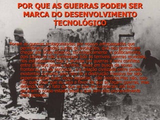 POR QUE AS GUERRAS PODEM SER MARCA DO DESENVOLVIMENTO TECNOLÓGICO Foram as guerras protagonizadas por nossos antepassados que permitiram grandes surtos de evoluções, que nos permitiram chegar ate onde estamos, tecnologicamente  e politicamente, pois talvez se não tivéssemos tido as terríveis guerras mundiais, nós estivéssemos hoje a afundar em guerras e mini conflitos entre diversos paises vizinhos, talvez em busca de novas fronteiras, ou de escravos , e a relação civilizada entre paises existentes somente pelo fato de a destruição massiva ter sido experimentada duas vezes seguidas , não existiria.Mas não, isso não quer dizer que eu seja a favor de que se façam guerras, mas defendo sim , o fato de que as que se sucederam ate hoje geraram o nosso estado atual e que sem elas provavelmente mais pessoas. 