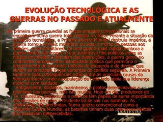 EVOLUÇÃO TECNOLÓGICA E AS GUERRAS NO PASSADO E ATUALMENTE Na primeira guerra mundial as forças armadas convencionais se engajavam numa guerra total visando à vitória. Perante a situação da evolução tecnológica, a Primeira Guerra Mundial destruiu impérios, a guerra tornou-se mais mortífera, ou seja, a morte de pessoas aos milhões, e em simultâneo, foi uma guerra mais rápida (embora a guerra tenha sido longa), o que justificava fins políticos entre as nações envolvidos. Para além das destruições, a guerra gerou no continente europeu uma instabilidade política que permitiria o aparecimento de doutrinas radicais de esquerda e de direita, que seriam as principais forças vertentes do conflito seguinte. A Primeira Guerra e suas conseqüências estão entre as principais causas da Segunda Guerra onde a população de cada lado apóia sua liderança nacional com lealdade.  Antigamente, soldados, marinheiros e pilotos determinavam o resultado das guerras, mas isto mudou. Hoje em dia, produtores de TV, colunistas, pregadores e políticos têm papéis de suma importância nas decisões de como o Ocidente irá se sair nas batalhas. As implicações são profundas. Numa guerra convencional como a Segunda Guerra Mundial, as batalhas tinham duas premissas básicas que passavam despercebidas. 