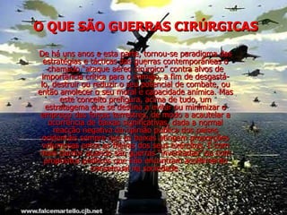 O QUE SÃO GUERRAS CIRÚRGICAS De há uns anos a esta parte, tornou-se paradigma das estratégias e tácticas das guerras contemporâneas o chamado “ataque aéreo cirúrgico” contra alvos de importância crítica para o inimigo, a fim de desgastá-lo, destruir ou reduzir o seu potencial de combate, ou então amolecer o seu moral e capacidade anímica. Mas este conceito prefigura, acima de tudo, um estratagema que se destina a evitar ou minimizar o emprego das forças terrestres, de modo a acautelar a ocorrência de baixas significativas, dada a normal reacção negativa da opinião pública dos países ocidentais sempre que as baixas atingem proporções volumosas entre as fileiras dos seus exércitos. E com mais clamor quando são guerras “inventadas” ou com propósitos políticos que não encontram acolhimento consensual na sociedade. 