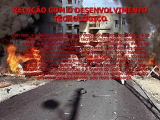 RELAÇÃO COM O DESENVOLVIMENTO TECNOLÓGICO Com isso, a relação existente com o desenvolvimento tecnológico é de obter um melhoramento de técnicas, estratégias, acessórios, meios de transporte, consequentemente facilitando os meios de comunicação e localização, e buscarem meios através desse desenvolvimento tecnológico uma redução de forças terrestres, diminuindo o confronto direto com as forças inimigas, como o ataque aéreo, conseguindo conquistar seus objetivos. Um exemplo de uma guerra “cirúrgica” que podemos citar, e que apresenta tais características é A Guerra do Golfo, que introduz recursos tecnológicos sofisticados, tanto no campo bélico como em seu acompanhamento pelo resto do planeta.  