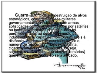 Guerra Cirúrgica  é a destruição de alvos estratégicos, como instalações militares governamentais ou industriais com armas sofisticadas como mísseis guiados por satélites ou bombas orientadas por laser. Isso foi permitido graças ao desenvolvimento da industria bélica, capaz de monitorar mísseis à distância. Com esse avanço tecnológico o número de "inocentes" mortos diminuiria, cidades não seriam devastadas, ou seja, somente o alvo, aquilo que eles (adversários) querem que seja destruído será atacado. 