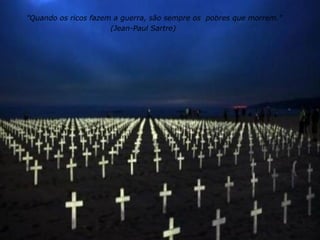"Quando os ricos fazem a guerra, são sempre os  pobres que morrem." (Jean-Paul Sartre)  