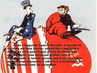Após a Segunda Guerra Mundial, o mundo foi dividido em dois blocos: capitalista e socialista. Gerou-se uma guerra que nunca foi declarada oficialmente, mas ameaçou acabar com a humanidade. A tensão gerada entre os dois lados acabou impulsionando a ciência e a tecnologia de forma jamais vista na sociedade. 