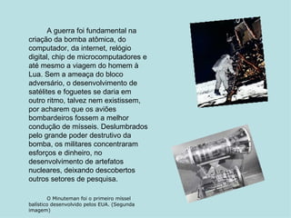 A guerra foi fundamental na criação da bomba atômica, do computador, da internet, relógio digital, chip de microcomputadores e até mesmo a viagem do homem à Lua. Sem a ameaça do bloco adversário, o desenvolvimento de satélites e foguetes se daria em outro ritmo, talvez nem existissem, por acharem que os aviões bombardeiros fossem a melhor condução de mísseis. Deslumbrados pelo grande poder destrutivo da bomba, os militares concentraram esforços e dinheiro, no desenvolvimento de artefatos nucleares, deixando descobertos outros setores de pesquisa. O Minuteman foi o primeiro míssel balístico desenvolvido pelos EUA. (Segunda imagem) 