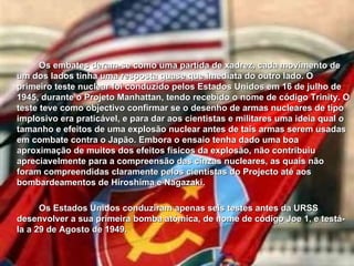 Os embates deram-se como uma partida de xadrez, cada movimento de um dos lados tinha uma resposta quase que imediata do outro lado. O primeiro teste nuclear foi conduzido pelos Estados Unidos em 16 de julho de 1945, durante o Projeto Manhattan, tendo recebido o nome de código Trinity. O teste teve como objectivo confirmar se o desenho de armas nucleares de tipo implosivo era praticável, e para dar aos cientistas e militares uma ideia qual o tamanho e efeitos de uma explosão nuclear antes de tais armas serem usadas em combate contra o Japão. Embora o ensaio tenha dado uma boa aproximação de muitos dos efeitos físicos da explosão, não contribuiu apreciavelmente para a compreensão das cinzas nucleares, as quais não foram compreendidas claramente pelos cientistas do Projecto até aos bombardeamentos de Hiroshima e Nagazaki. Os Estados Unidos conduziram apenas seis testes antes da URSS desenvolver a sua primeira bomba atómica, de nome de código Joe 1, e testá-la a 29 de Agosto de 1949.   