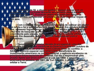 •  Na década de 50, a disputa ganha o espaço sideral com os soviéticos saindo na frente lançando seu primeiro míssil balístico intercontinental, o R7. Provavam assim que poderiam atingir os Estados Unidos sem decolar um único avião nem deslocar tropas de seu país.  •  Com a mesma tecnologia já eram capazes de colocar um objeto em órbita e foi o que fizeram dois meses depois. Em outubro daquele ano, o mesmo foguete levou o Sputnik, uma esfera pouco maior que uma bola de basquete que entrou em órbita espalhando um sinal intermitente pelo espaço, tornando-se o primeiro satélite artificial do mundo. Em dezembro de 1957, os EUA responderiam com o Minuteman. •  Completando a primeira década da era espacial, uma das principais contribuições científicas da Guerra Fria viria em outubro de 1958 com a criação de uma das mais ilustres filhas do conflito: a NASA, a agência espacial norte-americana. Beneficiária do investimento americano na corrida espacial, a agência encabeçou os principais feitos espaciais do ocidente. Foi ela a responsável pelo projeto Apolo que levou o homem à Lua, em 1969; a resposta americana ao passeio, em 1961, de Yuri Gagarin, o primeiro homem a orbitar a Terra.   