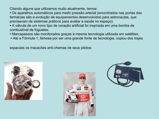 Citando alguns que utilizamos muito atualmente, temos:  •  Os aparelhos automáticos para medir pressão arterial (encontrados nas portas das farmácias são a evolução de equipamentos desenvolvidos para astronautas, que precisavam de sistemas práticos para avaliar a saúde no espaço); •  A válvula de um novo tipo de coração artificial foi inspirada em uma bomba de combustível de foguetes; •  Marcapassos são monitorados graças à mesma tecnologia utilizada em satélites;  •  Até a Fórmula 1, famosa por ser uma grande fonte de tecnologia, copiou dos trajes espaciais os macacões anti-chamas de seus pilotos;   
