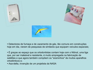 •  Detectores de fumaça e de vazamento de gás, tão comuns em construções hoje em dia, vieram de pesquisas de similares que equipam veículos espaciais;  •  É graças ao espaço que os ortodontistas contam hoje com o Nitinol, uma liga que, por ser maleável e resistente, é muito empregada na fabricação de satélites e que agora também compõem os "araminhos" de muitos aparelhos ortodônticos e;  •  Asa-delta, invenção de um projetista da NASA 
