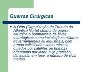 Guerras Cirúrgicas   A Otan (Organização do Tratado do Atlântico Norte) chama de guerra cirúrgica o bombardeio de alvos estratégicos como instalações militares, governamentais ou industriais, com armas sofisticadas como mísseis guiados por satélites ou bombas orientadas por laser, cuja precisão diminuiria, em tese, o número de civis mortos. 