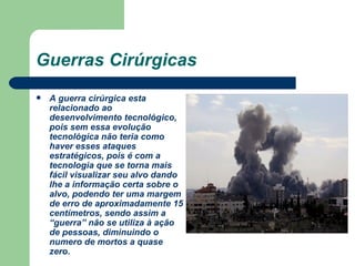Guerras Cirúrgicas A guerra cirúrgica esta relacionado ao desenvolvimento tecnológico, pois sem essa evolução tecnológica não teria como haver esses ataques estratégicos, pois é com a tecnologia que se torna mais fácil visualizar seu alvo dando lhe a informação certa sobre o alvo, podendo ter uma margem de erro de aproximadamente 15 centímetros, sendo assim a “guerra” não se utiliza à ação de pessoas, diminuindo o numero de mortos a quase zero. 