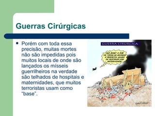 Guerras Cirúrgicas Porém com toda essa precisão, muitas mortes não são impedidas pois muitos locais de onde são lançados os mísseis guerrilheiros na verdade são telhados de hospitais e maternidades, que muitos terroristas usam como “base”. 