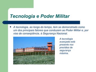 Tecnologia e Poder Militar A tecnologia, ao longo do tempo, tem se demonstrado como um dos principais fatores que conduzem ao Poder Militar e, por vias de conseqüência, à Segurança Nacional. A tecnologia avançada está presente nos presídios de segurança máxima. 