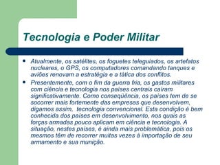 Tecnologia e Poder Militar Atualmente, os satélites, os foguetes teleguiados, os artefatos nucleares, o GPS, os computadores comandando tanques e aviões renovam a estratégia e a tática dos conflitos. Presentemente, com o fim da guerra fria, os gastos militares com ciência e tecnologia nos países centrais caíram significativamente. Como conseqüência, os países tem de se socorrer mais fortemente das empresas que desenvolvem, digamos assim,  tecnologia convencional. Esta condição é bem conhecida dos países em desenvolvimento, nos quais as forças armadas pouco aplicam em ciência e tecnologia. A situação, nestes países, é ainda mais problemática, pois os mesmos têm de recorrer muitas vezes à importação de seu armamento e sua munição.   