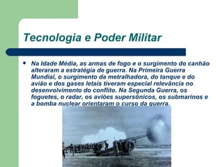 Tecnologia e Poder Militar Na Idade Média, as armas de fogo e o surgimento do canhão alteraram a estratégia de guerra. Na Primeira Guerra Mundial, o surgimento da metralhadora, do tanque e do avião e dos gases letais tiveram especial relevância no desenvolvimento do conflito. Na Segunda Guerra, os foguetes, o radar, os aviões supersônicos, os submarinos e a bomba nuclear orientaram o curso da guerra. 