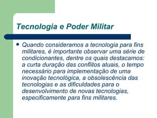 Tecnologia e Poder Militar Quando consideramos a tecnologia para fins militares, é importante observar uma série de condicionantes, dentre os quais destacamos: a curta duração das conflitos atuais, o tempo necessário para implementação de uma inovação tecnológica, a obsolescência das tecnologias e as dificuldades para o desenvolvimento de novas tecnologias, especificamente para fins militares.   