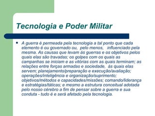 Tecnologia e Poder Militar A guerra é permeada pela tecnologia a tal ponto que cada elemento é ou governado ou,  pelo menos,   influenciado pela mesma. As causas que levam às guerras e os objetivos pelos quais elas são travadas; os golpes com os quais as campanhas se iniciam e as vitórias com as quais terminam; as relações entre forças armadas e sociedade,  às quais elas servem; planejamento/preparação e execução/avaliação; operações/inteligência e organização/suprimento; objetivos/métodos e capacidades/missões; comando/liderança e estratégias/táticas; e mesmo a estrutura conceitual adotada pelo nosso cérebro a fim de pensar sobre a guerra e sua conduta - tudo é e será afetado pela tecnologia.   