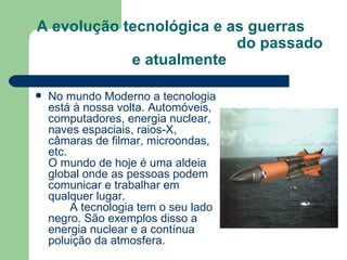 A evolução tecnológica e as guerras  do passado e atualmente No mundo Moderno a tecnologia está à nossa volta. Automóveis, computadores, energia nuclear, naves espaciais, raios-X, câmaras de filmar, microondas, etc.  O mundo de hoje é uma aldeia global onde as pessoas podem comunicar e trabalhar em qualquer lugar.   A tecnologia tem o seu lado negro. São exemplos disso a energia nuclear e a contínua poluição da atmosfera. 