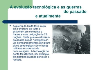 A evolução tecnológica e as guerras  do passado e atualmente A guerra do Golfo teve início em Fevereiro de 1991 e estiveram em confronto o Iraque e uma coligação de 28 nações. Nesta guerra estiveram presentes armas "inteligentes". Os bombardeamentos atingiram alvos estratégicos como bases militares e sistemas de comunicações. A tecnologia de ponta foi utilizada, por exemplo, em bombas guiadas por laser e rockets. 
