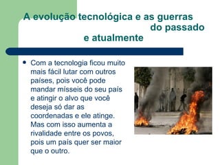 A evolução tecnológica e as guerras  do passado e atualmente Com a tecnologia ficou muito mais fácil lutar com outros países, pois você pode mandar mísseis do seu país e atingir o alvo que você deseja só dar as coordenadas e ele atinge. Mas com isso aumenta a rivalidade entre os povos, pois um país quer ser maior que o outro. 