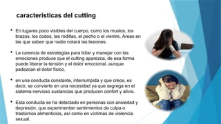 características del cutting
 En lugares poco visibles del cuerpo, como los muslos, los
brazos, los codos, las rodillas, el pecho o el vientre. Áreas en
las que saben que nadie notará las lesiones.
 La carencia de estrategias para lidiar y manejar con las
emociones produce que el cutting aparezca, de esa forma
puede liberar la tensión y el dolor emocional, aunque
padezcan el dolor físico.
 en una conducta constante, interrumpida y que crece, es
decir, se convierte en una necesidad ya que segrega en el
sistema nervioso sustancias que producen confort y alivio.
 Esta conducta se ha detectado en personas con ansiedad y
depresión, que experimentan sentimientos de culpa o
trastornos alimenticios, así como en víctimas de violencia
sexual.
 