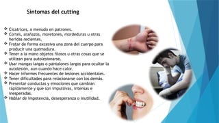 Síntomas del cutting
 Cicatrices, a menudo en patrones.
 Cortes, arañazos, moretones, mordeduras u otras
heridas recientes.
 Frotar de forma excesiva una zona del cuerpo para
producir una quemadura.
 Tener a la mano objetos filosos u otras cosas que se
utilizan para autolesionarse.
 Usar mangas largas o pantalones largos para ocultar la
autolesión, aun cuando hace calor.
 Hacer informes frecuentes de lesiones accidentales.
 Tener dificultades para relacionarse con los demás.
 Presentar conductas y emociones que cambian
rápidamente y que son impulsivas, intensas e
inesperadas.
 Hablar de impotencia, desesperanza o inutilidad.
 