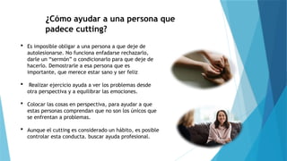 ¿Cómo ayudar a una persona que
padece cutting?
 Es imposible obligar a una persona a que deje de
autolesionarse. No funciona enfadarse rechazarlo,
darle un “sermón” o condicionarlo para que deje de
hacerlo. Demostrarle a esa persona que es
importante, que merece estar sano y ser feliz
 Realizar ejercicio ayuda a ver los problemas desde
otra perspectiva y a equilibrar las emociones.
 Colocar las cosas en perspectiva, para ayudar a que
estas personas comprendan que no son los únicos que
se enfrentan a problemas.
 Aunque el cutting es considerado un hábito, es posible
controlar esta conducta. buscar ayuda profesional.
 