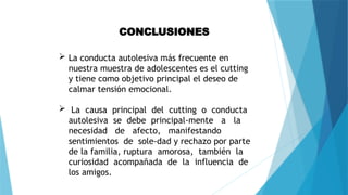 CONCLUSIONES
 La conducta autolesiva más frecuente en
nuestra muestra de adolescentes es el cutting
y tiene como objetivo principal el deseo de
calmar tensión emocional.
 La causa principal del cutting o conducta
autolesiva se debe principal-mente a la
necesidad de afecto, manifestando
sentimientos de sole-dad y rechazo por parte
de la familia, ruptura amorosa, también la
curiosidad acompañada de la influencia de
los amigos.
 