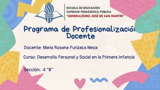 Programa de Profesionalización
Programa de Profesionalización
Docente
Docente
Docente: Maria Roxana Purizaca Meza
Curso: Desarrollo Personal y Social en la Primera Infancia
Sección: 4 “B”
 