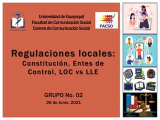 Regulaciones locales:
Constitución, Entes de
Control, LOC vs LLE
GRUPO No. 02
26 de Junio, 2021
UniversidaddeGuayaquil
FacultaddeComunicaciónSocial
CarreradeComunicaciónSocial
 