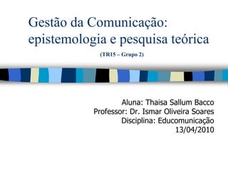Gestão da Comunicação:
epistemologia e pesquisa teórica
            (TR15 – Grupo 2)




                   Aluna: Thaisa Sallum Bacco
           Professor: Dr. Ismar Oliveira Soares
                   Disciplina: Educomunicação
                                    13/04/2010
 