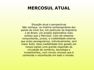 MERCOSUL ATUAL Situação atual e perspectivas Não conheço, na história contemporânea dos países do Cone Sul, em particular da Argentina e do Brasil, um projeto diplomático mais exitoso que o Mercosul. Com ele estamos conquistando, juntos, a credibilidade externa que antes perseguíamos, individualmente, sem maior êxito. Essa credibilidade tem gerado em nossos países uma grande expansão da circulação do comércio, tecnologia e investimentos, num círculo virtuoso que é conhecido e reconhecido em todo o mundo.  