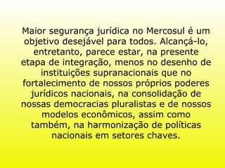 Maior segurança jurídica no Mercosul é um objetivo desejável para todos. Alcançá-lo, entretanto, parece estar, na presente etapa de integração, menos no desenho de instituições supranacionais que no fortalecimento de nossos próprios poderes jurídicos nacionais, na consolidação de nossas democracias pluralistas e de nossos modelos econômicos, assim como também, na harmonização de políticas nacionais em setores chaves. 