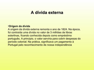 Origem da dívida   A origem da dívida externa remonta o ano de 1824. Na época, foi contraída uma dívida no valor de 3 milhões de libras esterlinas, ficando conhecida depois como empréstimo português. A principio, o valor serviria para cobrir despesas do período colonial. Na prática, significava um pagamento à Portugal pelo reconhecimento de nossa independência   A dívida externa 