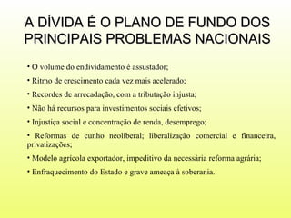 A DÍVIDA É O PLANO DE FUNDO DOS PRINCIPAIS PROBLEMAS NACIONAIS O volume do endividamento é assustador; Ritmo de crescimento cada vez mais acelerado; Recordes de arrecadação, com a tributação injusta; Não há recursos para investimentos sociais efetivos; Injustiça social e concentração de renda, desemprego;  Reformas de cunho neoliberal; liberalização comercial e financeira, privatizações; Modelo agrícola exportador, impeditivo da necessária reforma agrária;  Enfraquecimento do Estado e grave ameaça à soberania.  