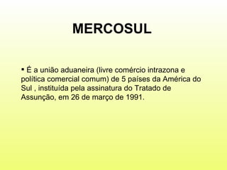 MERCOSUL É a união aduaneira (livre comércio intrazona e política comercial comum) de 5 países da América do Sul , instituída pela assinatura do Tratado de Assunção, em 26 de março de 1991.  