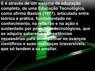 E é através de um sistema de educação completo, de uma Educação Tecnológica, como afirma Bastos (1977), articulado entre teórica e prática, fundamentado no conhecimento, na reflexão e na ação e sustentado por pesquisas tecnológicas, que se adquire saberes e competências necessárias para acompanhar os avanços científicos e suas mudanças irreversíveis, que só tendem a se ampliar. 