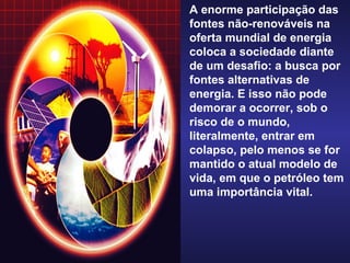 A enorme participação das fontes não-renováveis na oferta mundial de energia coloca a sociedade diante de um desafio: a busca por fontes alternativas de energia. E isso não pode demorar a ocorrer, sob o risco de o mundo, literalmente, entrar em colapso, pelo menos se for mantido o atual modelo de vida, em que o petróleo tem uma importância vital. 