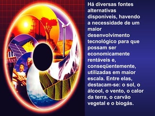 Há diversas fontes alternativas disponíveis, havendo a necessidade de um maior desenvolvimento tecnológico para que possam ser economicamente rentáveis e, conseqüentemente, utilizadas em maior escala. Entre elas, destacam-se: o sol, o álcool, o vento, o calor da terra, o carvão vegetal e o biogás. 