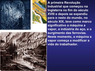 A primeira Revolução Industrial que começou na Inglaterra no fim do século XVIII e depois se expandiu para o resto do mundo, no século XIX, teve como marco significativo a máquina a vapor, a indústria do aço, e o surgimento das ferrovias. Neste momento, a máquina a vapor começa a modificar a vida do trabalhador. 